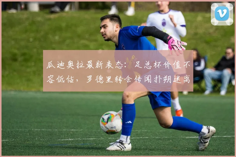 瓜迪奥拉最新表态：足总杯价值不容低估，罗德里转会传闻扑朔迷离