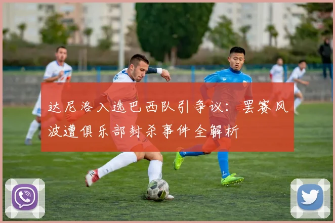 达尼洛入选巴西队引争议:罢赛风波遭俱乐部封杀事件全解析