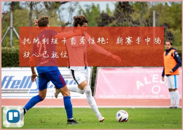 托纳利纽卡首秀惊艳：新赛季中场核心已就位