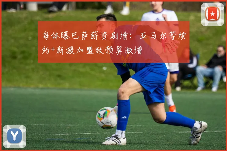 每体曝巴萨薪资剧增:亚马尔等续约+新援加盟致预算激增