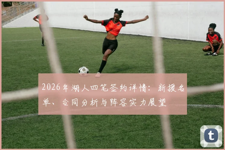 2026年湖人四笔签约详情:新援名单、合同分析与阵容实力展望